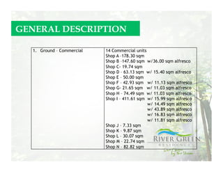 GENERAL DESCRIPTION

  1.  Ground – Commercial   14 Commercial units
                            Shop A –178.30 sqm
                            Shop B –147.60 sqm w/36.00 sqm alfresco
                            Shop C- 19.74 sqm
                            Shop D – 63.13 sqm w/ 15.40 sqm alfresco
                            Shop E – 50.00 sqm
                            Shop F – 42.93 sqm w/ 11.13 sqm alfresco
                            Shop G- 21.65 sqm w/ 11.03 sqm alfresco
                            Shop H – 74.49 sqm w/ 11.03 sqm alfresco
                            Shop I – 411.61 sqm w/ 15.99 sqm alfresco
                                                w/ 14.49 sqm alfresco
                                                w/ 43.89 sqm alfresco
                                                w/ 16.83 sqm alfresco
                                                w/ 11.81 sqm alfresco
                            Shop J – 7.33 sqm
                            Shop K – 9.87 sqm
                            Shop L – 30.07 sqm
                            Shop M – 22.74 sqm
                            Shop N – 82.82 sqm
 