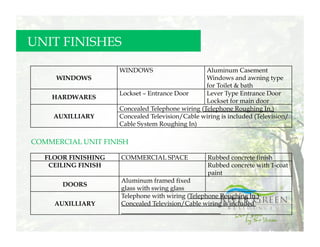 UNIT FINISHES

                     WINDOWS                      Aluminum Casement
     WINDOWS                                      Windows and awning type
                                                  for Toilet & bath
                     Lockset – Entrance Door      Lever Type Entrance Door
    HARDWARES
                                                  Lockset for main door
                     Concealed Telephone wiring (Telephone Roughing In.)
     AUXILLIARY      Concealed Television/Cable wiring is included (Television/
                     Cable System Roughing In)

COMMERCIAL UNIT FINISH

   FLOOR FINISHING   COMMERCIAL SPACE              Rubbed concrete finish
    CEILING FINISH                                 Rubbed concrete with 1-coat
                                                   paint
                     Aluminum framed fixed
       DOORS
                     glass with swing glass
                     Telephone with wiring (Telephone Roughing In.)
     AUXILLIARY      Concealed Television/Cable wiring is included
 