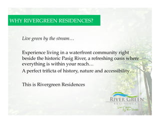 WHY RIVERGREEN RESIDENCES?


   	
  Live green by the stream…

   Experience living in a waterfront community right
   beside the historic Pasig River, a refreshing oasis where
   everything is within your reach…
   A perfect trificta of history, nature and accessibility…

   This is Rivergreen Residences
 