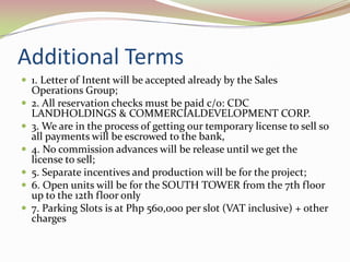 Additional Terms
 1. Letter of Intent will be accepted already by the Sales
    Operations Group;
   2. All reservation checks must be paid c/o: CDC
    LANDHOLDINGS & COMMERCIALDEVELOPMENT CORP.
   3. We are in the process of getting our temporary license to sell so
    all payments will be escrowed to the bank,
   4. No commission advances will be release until we get the
    license to sell;
   5. Separate incentives and production will be for the project;
   6. Open units will be for the SOUTH TOWER from the 7th floor
    up to the 12th floor only
   7. Parking Slots is at Php 560,000 per slot (VAT inclusive) + other
    charges
 