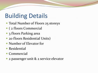 Building Details
 Total Number of Floors 25 storeys
 ( 2 floors Commercial
 3 floors Parking area
 20 floors Residential Units)
 Number of Elevator for
 Residential
 Commercial
 2 passenger unit & 2 service elevator
 
