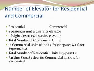 Number of Elevator for Residential
and Commercial
 Residential                    Commercial
 2 passenger unit & 2 service elevator
 1 freight elevator & 1 service elevator
 Total Number of Commercial Units
 14 Commercial units with 10 alfresco spaces & 1 floor
  Supermarket
 Total Number of Residential Units is 340 units
 Parking Slots 83 slots for Commercial 171 slots for
  Residential
 