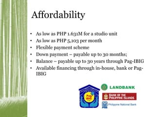 Affordability 
• As low as PHP 1.631M for a studio unit 
• As low as PHP 5,103 per month 
• Flexible payment scheme 
• Down payment – payable up to 30 months; 
• Balance – payable up to 30 years through Pag-IBIG 
• Available financing through in-house, bank or Pag- 
IBIG 
 
