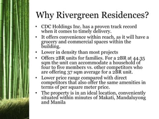 Why Rivergreen Residences? 
• CDC Holdings Inc. has a proven track record 
when it comes to timely delivery. 
• It offers convenience within reach, as it will have a 
grocery and commercial spaces within the 
building. 
• Lower in density than most projects 
• Offers 2BR units for families. For a 2BR at 44.35 
sqm the unit can accommodate a household of 
four to five members vs. other competitors who 
are offering 37 sqm average for a 2BR unit. 
• Lower price range compared with direct 
competitors that also offer the same amenities in 
terms of per square meter price. 
• The property is in an ideal location, conveniently 
situated within minutes of Makati, Mandaluyong 
and Manila 
 