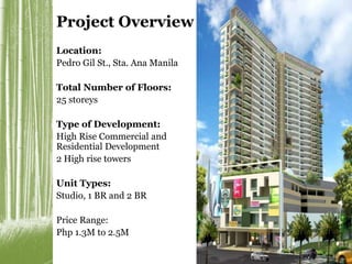 Project Overview 
Location: 
Pedro Gil St., Sta. Ana Manila 
Total Number of Floors: 
25 storeys 
Type of Development: 
High Rise Commercial and 
Residential Development 
2 High rise towers 
Unit Types: 
Studio, 1 BR and 2 BR 
Price Range: 
Php 1.3M to 2.5M 
 
