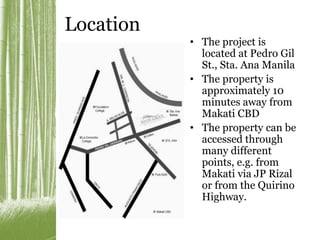 Location 
• The project is 
located at Pedro Gil 
St., Sta. Ana Manila 
• The property is 
approximately 10 
minutes away from 
Makati CBD 
• The property can be 
accessed through 
many different 
points, e.g. from 
Makati via JP Rizal 
or from the Quirino 
Highway. 
 