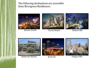 The following destinations are accessible 
from Rivergreen Residences: 
Resorts World Circuit Makati Makati CBD 
Robinsons Manila Rockwell Ortigas CBD 
 