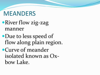 MEANDERS
River flow zig-zag
manner
Due to less speed of
flow along plain region.
Curve of meander
isolated known as Ox-bow
Lake.