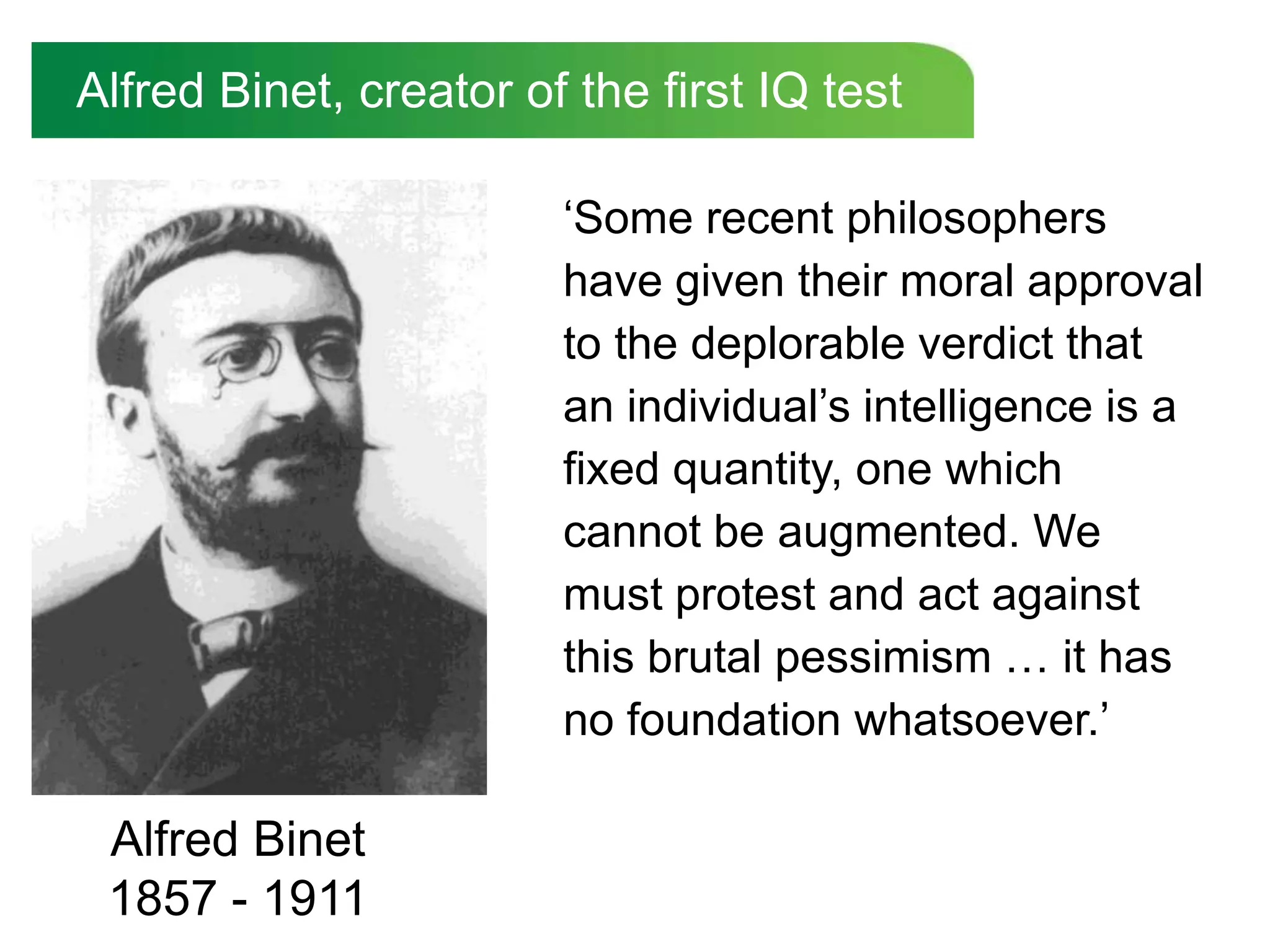 Alfred Binet, creator of the first IQ test

                        „Some recent philosophers
                        have given their moral approval
                        to the deplorable verdict that
                        an individual‟s intelligence is a
                        fixed quantity, one which
                        cannot be augmented. We
                        must protest and act against
                        this brutal pessimism … it has
                        no foundation whatsoever.‟

 Alfred Binet
 1857 - 1911
 