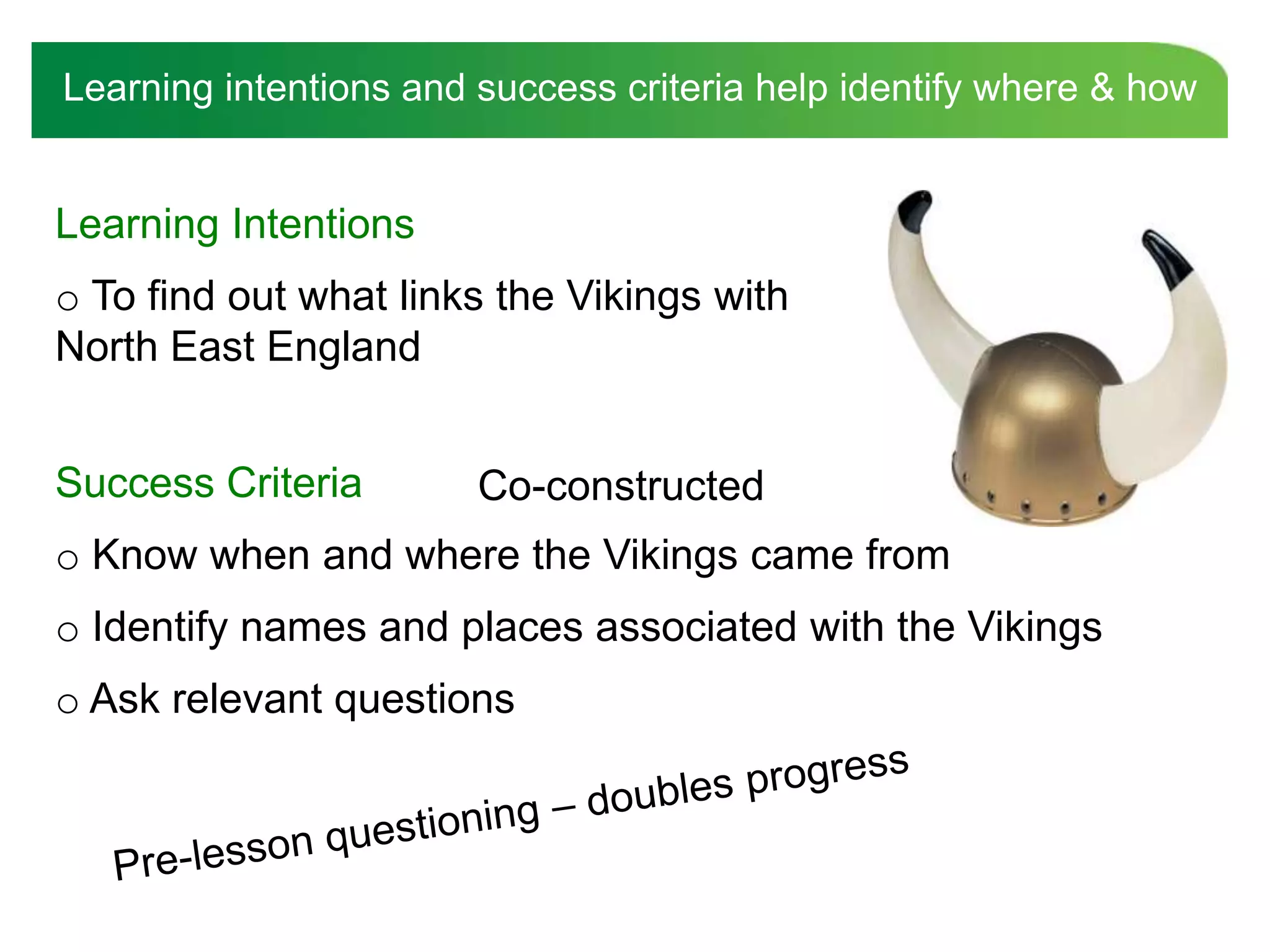 Learning intentions and success criteria help identify where & how


Learning Intentions
o To find out what links the Vikings with
North East England


Success Criteria        Co-constructed
o Know when and where the Vikings came from
o Identify names and places associated with the Vikings
o Ask relevant questions
 
