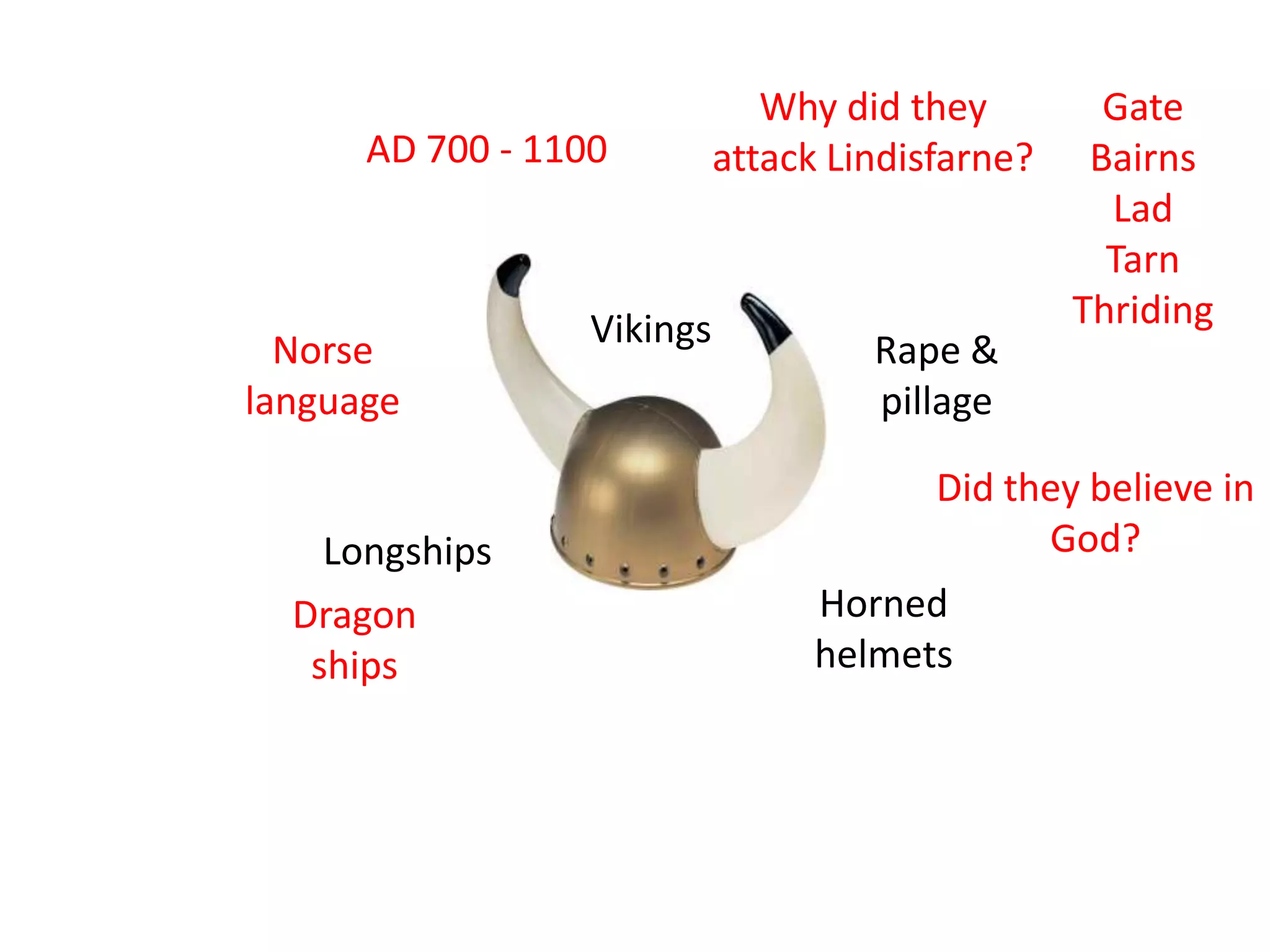 Why did they         Gate
      AD 700 - 1100         attack Lindisfarne?    Bairns
                                                    Lad
                                                    Tarn
                  Vikings                         Thriding
  Norse                              Rape &
language                             pillage

                                         Did they believe in
    Longships                                  God?
  Dragon                          Horned
   ships                          helmets
 