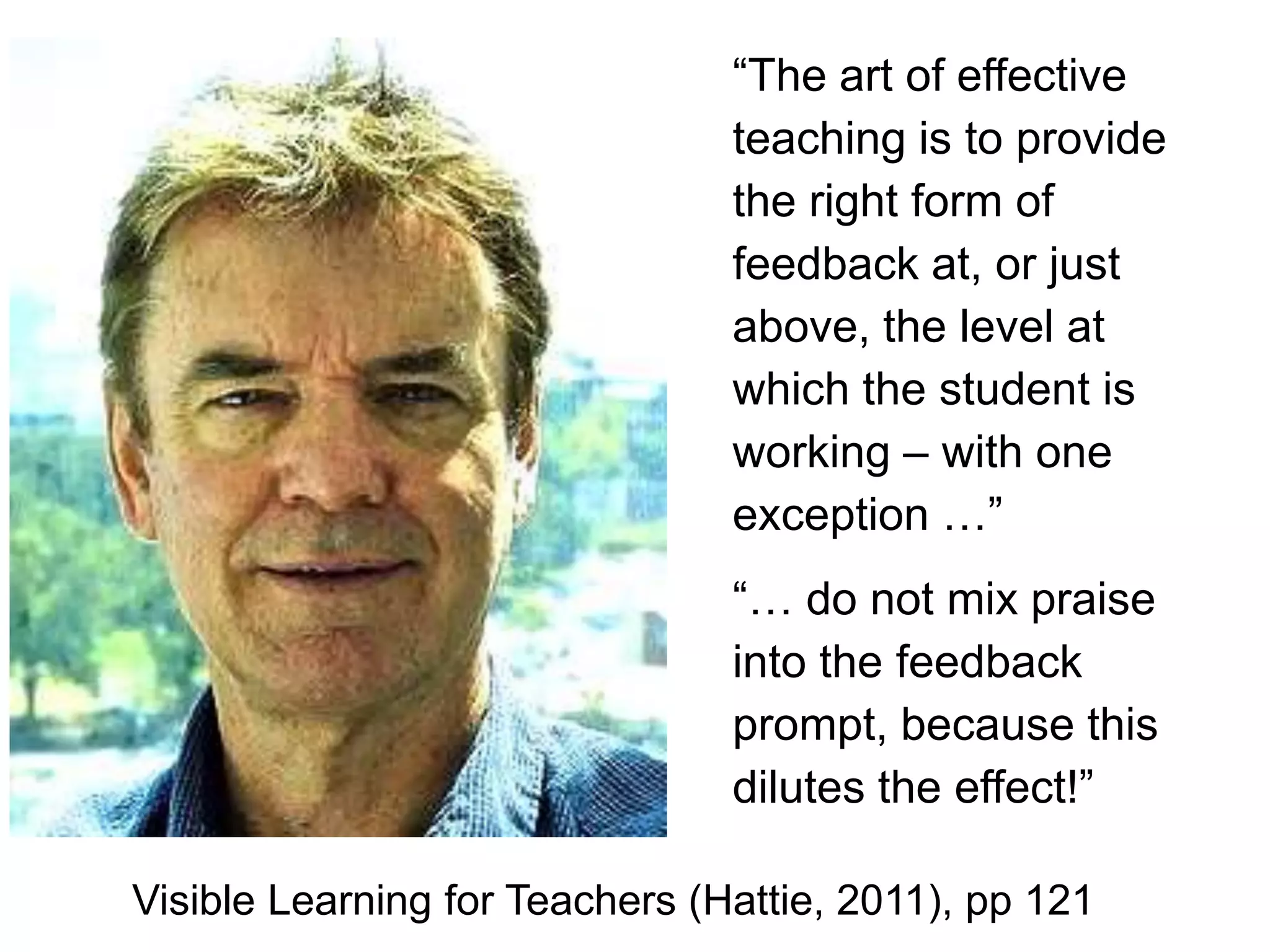 “The art of effective
                                teaching is to provide
                                the right form of
                                feedback at, or just
                                above, the level at
                                which the student is
                                working – with one
                                exception …”
                                “… do not mix praise
                                into the feedback
                                prompt, because this
                                dilutes the effect!”

Visible Learning for Teachers (Hattie, 2011), pp 121
 