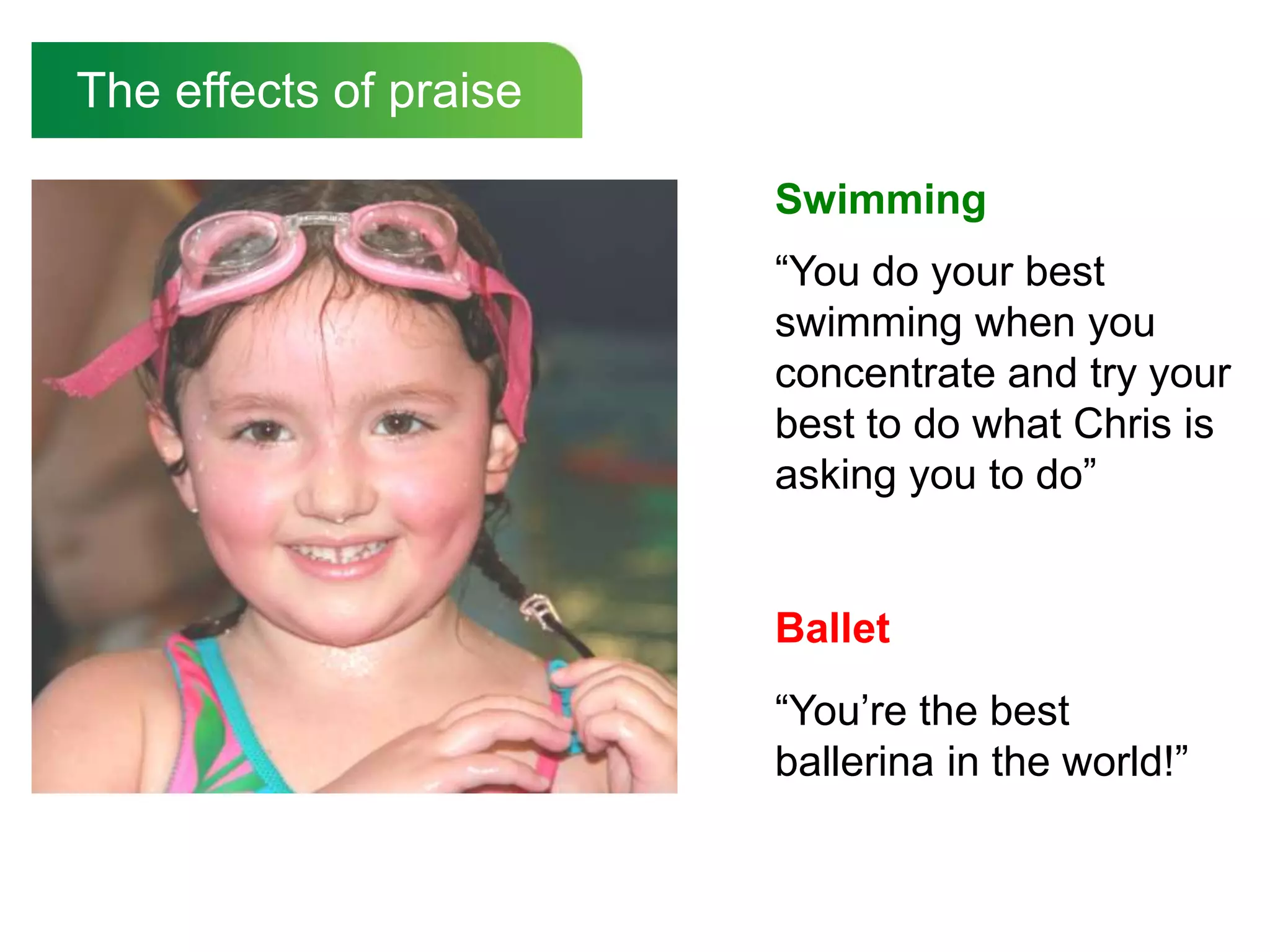 The effects of praise

                        Swimming
                        “You do your best
                        swimming when you
                        concentrate and try your
                        best to do what Chris is
                        asking you to do”


                        Ballet
                        “You‟re the best
                        ballerina in the world!”
 