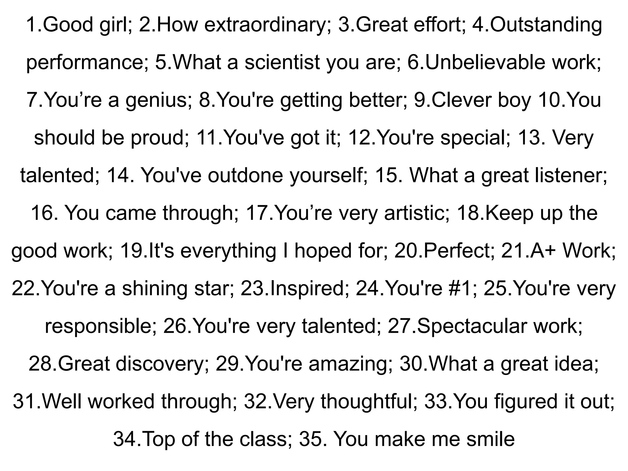 1.Good girl; 2.How extraordinary; 3.Great effort; 4.Outstanding
 performance; 5.What a scientist you are; 6.Unbelievable work;
 7.You‟re a genius; 8.You're getting better; 9.Clever boy 10.You
  should be proud; 11.You've got it; 12.You're special; 13. Very
talented; 14. You've outdone yourself; 15. What a great listener;
  16. You came through; 17.You‟re very artistic; 18.Keep up the
good work; 19.It's everything I hoped for; 20.Perfect; 21.A+ Work;
22.You're a shining star; 23.Inspired; 24.You're #1; 25.You're very
   responsible; 26.You're very talented; 27.Spectacular work;
 28.Great discovery; 29.You're amazing; 30.What a great idea;
31.Well worked through; 32.Very thoughtful; 33.You figured it out;
           34.Top of the class; 35. You make me smile
 