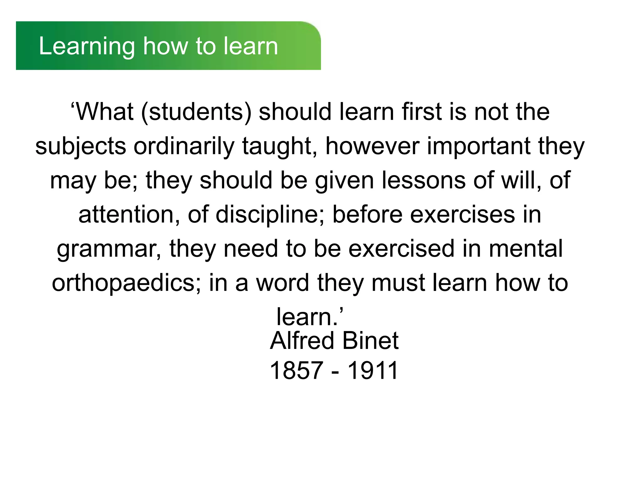 Learning how to learn

   „What (students) should learn first is not the
subjects ordinarily taught, however important they
 may be; they should be given lessons of will, of
    attention, of discipline; before exercises in
  grammar, they need to be exercised in mental
 orthopaedics; in a word they must learn how to
                        learn.‟
                       Alfred Binet
                       1857 - 1911
 