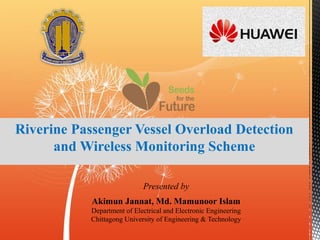 Riverine Passenger Vessel Overload Detection
and Wireless Monitoring Scheme
Presented by
Akimun Jannat, Md. Mamunoor Islam
Department of Electrical and Electronic Engineering
Chittagong University of Engineering & Technology
 