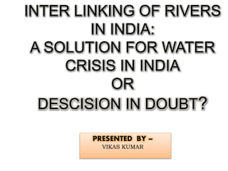INTER LINKING OF RIVERS
IN INDIA:
A SOLUTION FOR WATER
CRISIS IN INDIA
OR
DESCISION IN DOUBT?
PRESENTED BY –
VIKAS KUMAR
 