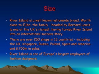 Size River Island is a well known nationwide brand.  Worth close to £1bn, the family - headed by Bernard Lewis - is one of the UK's richest, having turned River Island into an international success story. There are over 250 shops in 13 countries – including the UK, singapore, Russia, Poland, Spain and America - and £700m in sales.  River Island is one of Europe's largest employers of fashion designers. 
