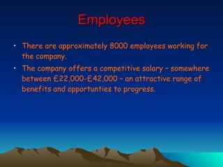 Employees There are approximately 8000 employees working for the company. The company offers a competitive salary – somewhere between £22,000-£42,000 – an attractive range of benefits and opportunties to progress. 