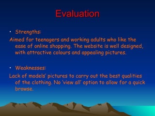 Evaluation Strengths:  Aimed for teenagers and working adults who like the ease of online shopping. The website is well designed, with attractive colours and appealing pictures.  Weaknesses: Lack of models’ pictures to carry out the best qualities of the clothing. No ‘view all’ option to allow for a quick browse.   