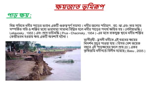 মনম্ন গমতরত নিীর পার়ের ভাঙন একষ্টি গুরুেপূণ বসিসযা । নিীর জরলর পমরিাণ , বার ঝা এবং তার সারথ
সম্পমকবত গমত ও শজক্তর িরধয ভারসািয সািানয মবমিত িরল নিীর পার়ের পিাথ বক্ষম়েত ি়ে । যলমল়োভমে (
Leliavosky , 1955 ) এবং প্রাস চামচনমে ( Prus - Chacinsky , 1954 ) -এর িরত বাকেুক্ত িারন নিীর শজক্তর
যকন্দ্রীভবন িও়ো়ে ক্ষ়ে একষ্টি অবশযই ঘিনা ।
েয়জাত ভূবমরূপ
পাড় েয় :
ভাগীরথী - ি
ু গলী নিীরত এই ধররনর ক্ষর়ের
মনিশ ব
ন প্রচুর পাও়ো ো়ে । মবগত যবশ কর়েক
বছরর এই পা়েক্ষর়ের ফরল প্রা়ে 20 ) একর
ক
ৃ মষজমি নিীগরভব মবলীন ির়েরছ ( Basu , 2005 )
 