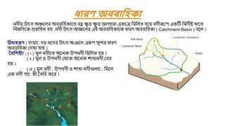 উদাহরণ : িািার ির নরির উৎস অঞরল এরূপ সুন্দর ধারণ
অববামিকা যিখা ো়ে ।
বিবিষ্ট্য : ( i ) িূল নিীরত অরনক উপনিী মিমলত ি়ে ।
( ii ) িূল ও উপনিী যথরক অরনক শাখানিী যবর
ি়ে ।
( iii ) িূল নিী , উপনিী ও শাখা নিীগুলার মিরল
এক নিী গার েী ততমর করর ।
ধারণ অিিাবহকা
নিীর উৎস অঞ্চরলর অববামিকারত বি
ু ক্ষ
ু দ্র ক্ষ
ু দ্র জলধারা একরে মিমলত ির়ে নিীরূরপ একষ্টি মনমিবি খারত
মনম্নমিরক প্রবামিত ি়ে ,নিী উৎস অজ্ঞরলর এই অববামিকারক ধারণ অববামিকা ( Catchment Basin ) বরল ।
 