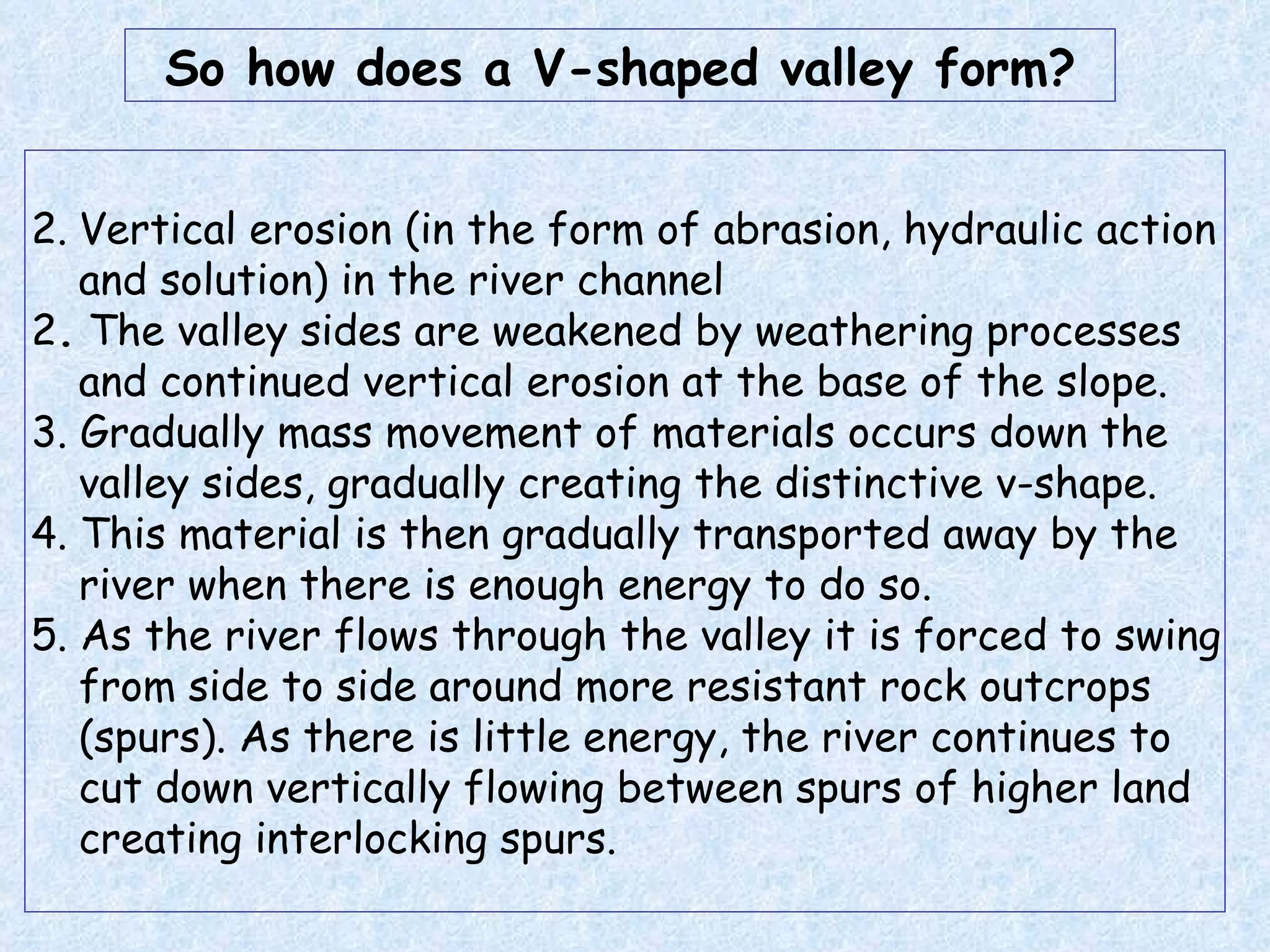 Vertical erosion (in the form of abrasion, hydraulic action and solution) in the river channel  2 .  The valley sides are weakened by weathering processes and continued vertical erosion at the base of the slope.  3. Gradually mass movement of materials occurs down the valley sides, gradually creating the distinctive v-shape. 4. This material is then gradually transported away by the river when there is enough energy to do so. 5. As the river flows through the valley it is forced to swing from side to side around more resistant rock outcrops (spurs). As there is little energy, the river continues to cut down vertically flowing between spurs of higher land creating interlocking spurs. So how does a V-shaped valley form? 