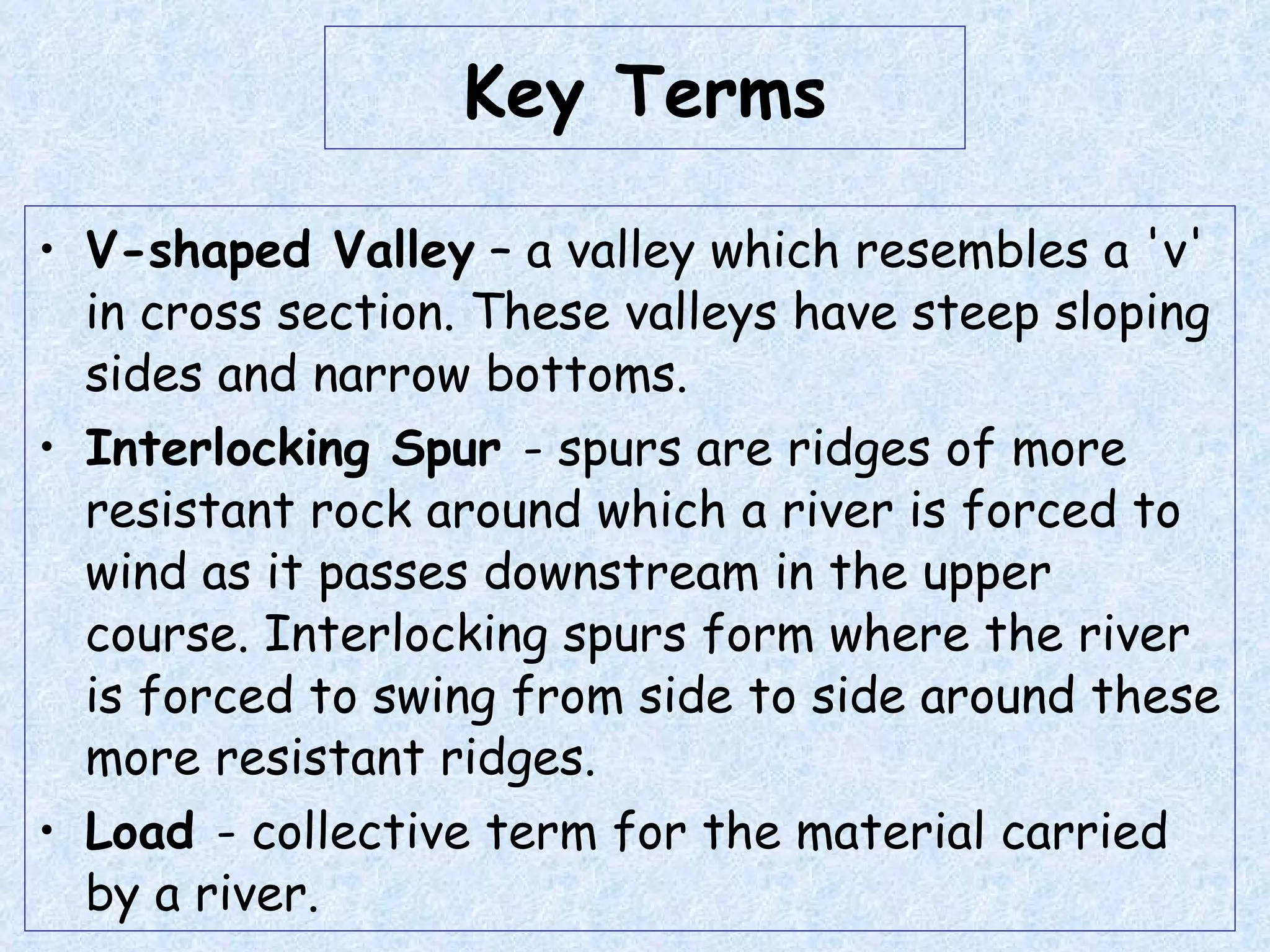 Key Terms V-shaped Valley  – a valley which resembles a 'v' in cross section. These valleys have steep sloping sides and narrow bottoms. Interlocking Spur  - spurs are ridges of more resistant rock around which a river is forced to wind as it passes downstream in the upper course. Interlocking spurs form where the river is forced to swing from side to side around these more resistant ridges. Load  - collective term for the material carried by a river. 