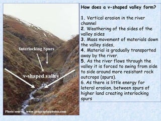 How does a v-shaped valley form? 1.  Vertical erosion in the river channel  2 .   Weathering of the sides of the valley sides  3.  Mass movement of materials down the valley sides,  4.  Material is gradually transported away by the river. 5.  As the river flows through the valley it is forced to swing from side to side around more resistant rock outcrops (spurs). 6. As there is little energy for lateral erosion,  between spurs of higher land creating interlocking spurs 