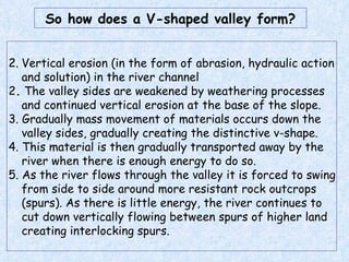 Vertical erosion (in the form of abrasion, hydraulic action and solution) in the river channel  2 .  The valley sides are weakened by weathering processes and continued vertical erosion at the base of the slope.  3. Gradually mass movement of materials occurs down the valley sides, gradually creating the distinctive v-shape. 4. This material is then gradually transported away by the river when there is enough energy to do so. 5. As the river flows through the valley it is forced to swing from side to side around more resistant rock outcrops (spurs). As there is little energy, the river continues to cut down vertically flowing between spurs of higher land creating interlocking spurs. So how does a V-shaped valley form? 