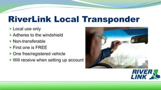 RiverLink Local Transponder
 Local use only
 Adheres to the windshield
 Non-transferable
 First one is FREE
 One free/registered vehicle
 Will receive when setting up account
 