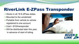 RiverLink E-ZPass Transponder
 Works in all 16 E-ZPass states
 Mounted to the windshield
 Portable from vehicle to vehicle
registered to one account
 Cost = $15/transponder
 Will be distributed later this year,
in advance of start of tolling
 