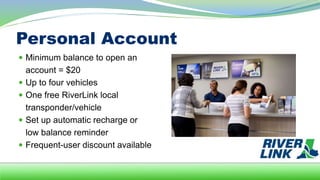 Personal Account
 Minimum balance to open an
account = $20
 Up to four vehicles
 One free RiverLink local
transponder/vehicle
 Set up automatic recharge or
low balance reminder
 Frequent-user discount available
 