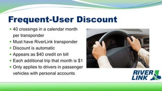 Frequent-User Discount
 40 crossings in a calendar month
per transponder
 Must have RiverLink transponder
 Discount is automatic
 Appears as $40 credit on bill
 Each additional trip that month is $1
 Only applies to drivers in passenger
vehicles with personal accounts
 