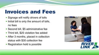 Invoices and Fees
 Signage will notify drivers of tolls
 Initial bill is only the amount of tolls,
no fees
 Second bill, $5 administrative fee
 Third bill, $25 violation fee added
 After 3 months, placed in collection
status with $30 collection fee
 Registration hold is possible
 