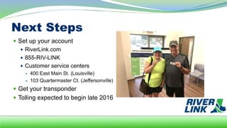 Next Steps
 Set up your account
 RiverLink.com
 855-RIV-LINK
 Customer service centers
 400 East Main St. (Louisville)
 103 Quartermaster Ct. (Jeffersonville)
 Get your transponder
 Tolling expected to begin late 2016
 