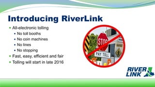 Introducing RiverLink
 All-electronic tolling
 No toll booths
 No coin machines
 No lines
 No stopping
 Fast, easy, efficient and fair
 Tolling will start in late 2016
 
