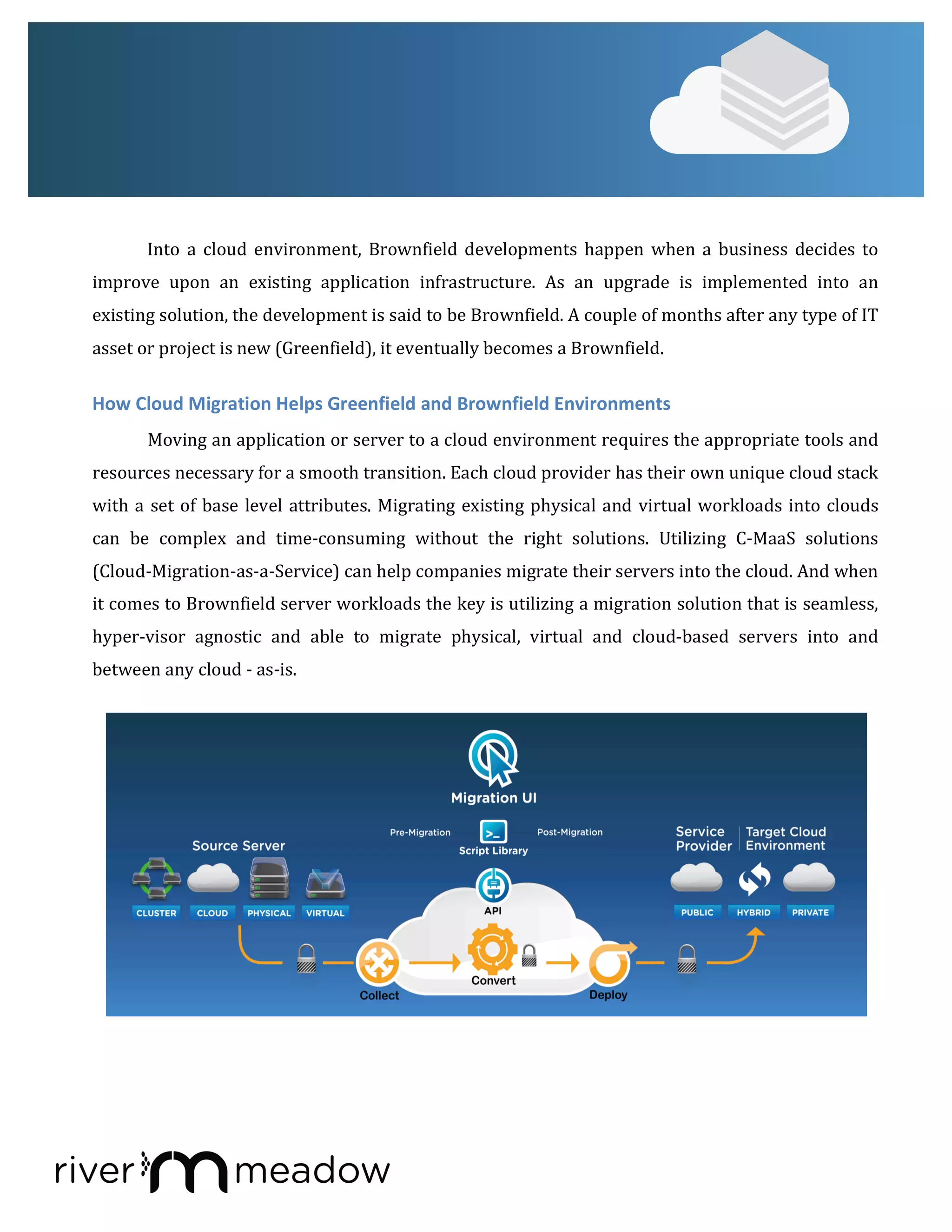Into	
   a	
   cloud	
  environment,	
   Brownfield	
  developments	
   happen	
   when	
   a	
  business	
   decides	
   to	
  
improve	
   upon	
   an	
   existing	
   application	
   infrastructure.	
   As	
   an	
   upgrade	
   is	
   implemented	
   into	
   an	
  
existing	
  solution,	
  the	
  development	
  is	
  said	
  to	
  be	
  Brownfield.	
  A	
  couple	
  of	
  months	
  after	
  any	
  type	
  of	
  IT	
  
asset	
  or	
  project	
  is	
  new	
  (Greenfield),	
  it	
  eventually	
  becomes	
  a	
  Brownfield.	
  	
  
How	
  Cloud	
  Migration	
  Helps	
  Greenfield	
  and	
  Brownfield	
  Environments	
  
Moving	
  an	
  application	
  or	
  server	
  to	
  a	
  cloud	
  environment	
  requires	
  the	
  appropriate	
  tools	
  and	
  
resources	
  necessary	
  for	
  a	
  smooth	
  transition.	
  Each	
  cloud	
  provider	
  has	
  their	
  own	
  unique	
  cloud	
  stack	
  
with	
  a	
  set	
  of	
  base	
  level	
  attributes.	
  Migrating	
  existing	
  physical	
  and	
  virtual	
  workloads	
  into	
  clouds	
  
can	
   be	
   complex	
   and	
   time-­‐consuming	
   without	
   the	
   right	
   solutions.	
   Utilizing	
   C-­‐MaaS	
   solutions	
  
(Cloud-­‐Migration-­‐as-­‐a-­‐Service)	
  can	
  help	
  companies	
  migrate	
  their	
  servers	
  into	
  the	
  cloud.	
  And	
  when	
  
it	
  comes	
  to	
  Brownfield	
  server	
  workloads	
  the	
  key	
  is	
  utilizing	
  a	
  migration	
  solution	
  that	
  is	
  seamless,	
  
hyper-­‐visor	
   agnostic	
   and	
   able	
   to	
   migrate	
   physical,	
   virtual	
   and	
   cloud-­‐based	
   servers	
   into	
   and	
  
between	
  any	
  cloud	
  -­‐	
  as-­‐is.	
  
	
  
	
  
 