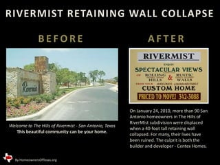 RIVERMIST RETAINING WALL COLLAPSE BEFORE AFTER On January 24, 2010, more than 90 San Antonio homeowners in The Hills of RiverMist subdivision were displaced when a 40-foot tall retaining wall collapsed. For many, their lives have been ruined. The culprit is both the builder and developer - Centex Homes. Welcome to The Hills of Rivermist - San Antonio, Texas This beautiful community can be your home.  