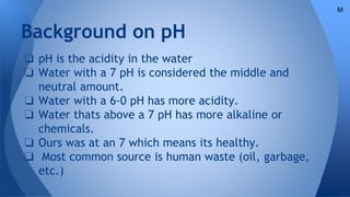 Background on pH
❏ pH is the acidity in the water
❏ Water with a 7 pH is considered the middle and
neutral amount.
❏ Water with a 6-0 pH has more acidity.
❏ Water thats above a 7 pH has more alkaline or
chemicals.
❏ Ours was at an 7 which means its healthy.
❏ Most common source is human waste (oil, garbage,
etc.)
M
 