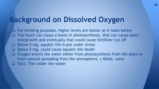 Background on Dissolved Oxygen
❏ For drinking purposes, higher levels are better as it taste better
❏ Too much can cause a boost in photosynthesis, that can cause plant
overgrowth and eventually that could cause fertilizer run off
❏ Below 5 mg, aquatic life is put under stress
❏ Below 2 mg, could cause aquatic life death
❏ Oxygen enters the water either from photosynthesis from the plant or
from natural spreading from the atmosphere. ( NOAA. com)
❏ Fact: The colder the water
M
 