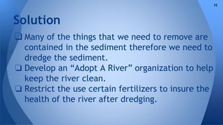 Solution
❏ Many of the things that we need to remove are
contained in the sediment therefore we need to
dredge the sediment.
❏ Develop an “Adopt A River” organization to help
keep the river clean.
❏ Restrict the use certain fertilizers to insure the
health of the river after dredging.
H
 