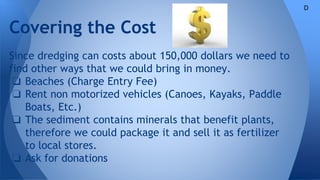 Covering the Cost
Since dredging can costs about 150,000 dollars we need to
find other ways that we could bring in money.
❏ Beaches (Charge Entry Fee)
❏ Rent non motorized vehicles (Canoes, Kayaks, Paddle
Boats, Etc.)
❏ The sediment contains minerals that benefit plants,
therefore we could package it and sell it as fertilizer
to local stores.
❏ Ask for donations
D
 