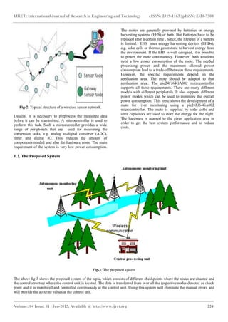 IJRET: International Journal of Research in Engineering and Technology eISSN: 2319-1163 | pISSN: 2321-7308
_______________________________________________________________________________________
Volume: 04 Issue: 01 | Jan-2015, Available @ http://www.ijret.org 224
Fig-2: Typical structure of a wireless sensor network.
Usually, it is necessary to preprocess the measured data
before it can be transmitted. A microcontroller is used to
perform this task. Such a microcontroller provides a wide
range of peripherals that are used for measuring the
conversion tasks, e.g. analog to-digital converter (ADC),
timer and digital IO. This reduces the amount of
components needed and also the hardware costs. The main
requirement of the system is very low power consumption.
The motes are generally powered by batteries or energy
harvesting systems (EHS) or both. But Batteries have to be
replaced after a certain time , hence, the lifespan of a battery
is limited. EHS uses energy harvesting devices (EHDs),
e.g. solar cells or thermo generators, to harvest energy from
the environment. If the EHS is well designed, it is possible
to power the mote continuously. However, both solutions
need a low power consumption of the mote. The needed
processing power and the maximum allowed power
consumption lead to a trade-off between these requirements.
However, the specific requirements depend on the
application area. The mote should be adapted to that
application area.. The pic24FJ64GA002 microcontroller
supports all these requirements. There are many different
models with different peripherals. It also supports different
power modes which can be used to minimize the overall
power consumption. This topic shows the development of a
mote for river monitoring using a pic24FJ64GA002
microcontroller. The mote is supplied by solar cells and
ultra capacitors are used to store the energy for the night.
The hardware is adapted to the given application area in
order to get the best system performance and to reduce
costs.
1.2. The Proposed System
Fig-3: The proposed system
The above fig 3 shows the proposed system of the topic, which consists of different checkpoints where the nodes are situated and
the control structure where the control unit is located. The data is transferred from over all the respective nodes denoted as check
point and it is monitored and controlled continuously at the control unit. Using this system will eliminate the manual errors and
will provide the accurate values at the control unit.
 
