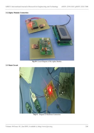IJRET: International Journal of Research in Engineering and Technology eISSN: 2319-1163 | pISSN: 2321-7308
_______________________________________________________________________________________
Volume: 04 Issue: 01 | Jan-2015, Available @ http://www.ijret.org 228
3.2 Zigbee Module Connection
Fig-10: Circuit Diagram of the zigbee Module.
3.3 Main Circuit
Fig-11: Diagram of Hardware Connection
 