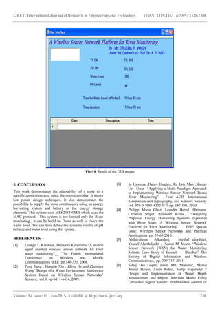 IJRET: International Journal of Research in Engineering and Technology eISSN: 2319-1163 | pISSN: 2321-7308
_______________________________________________________________________________________
Volume: 04 Issue: 01 | Jan-2015, Available @ http://www.ijret.org 230
Fig-14: Result of the GUI output
5. CONCLUSION
This work demonstrates the adaptability of a mote to a
specific application area using the microcontroller. It shows
low power design techniques. It also demonstrates the
possibility to supply the mote continuously using an energy
harvesting system and battery as the energy storage
elements. This system uses MRF24FJ40MB which uses the
MAC protocol. This system is not limited only for River
monitoring , it can be build on Dams as well to check the
water level. We can thus define the accurate results of pH
balance and water level using this system.
REFERENCES
[1] George T. Karetsos, Theodore Kotsilieris “A mobile
agent enabled wireless sensor network for river
water monitoring” The Fourth International
Conference on Wireless and Mobile
Communications IEEE pp 346-351, 2008.
[2] Peng Jiang , Hongbo Xia , Zhiye He and Zheming
Wang “Design of a Water Environment Monitoring
System Based on Wireless Sensor Networks”
Sensors, vol.9, pp-6411-6434, 2009.
[3] Jo Ueyama ,Danny Hughes, Ka Lok Man ,Sheng-
Uei Guan “Applying a Multi-Paradigm Approach
to Implementing Wireless Sensor Network Based
River Monitoring” First ACIS International
Symposium on Cryptography, and Network Security
vol. 978-0-7695-4332-1/10 pp. 187-191, 2010.
[4] Philipp Maria Glatz, Leander Bernd Hörmann,
Christian Steger, Reinhold Weiss “Designing
Perpetual Energy Harvesting Systems explained
with River Mote: A Wireless Sensor Network
Platform for River Monitoring” EJSE Special
Issue: Wireless Sensor Networks and Practical
Applications pp. 55-65,2010.
[5] Abdulrahman Alkandari, Meshal alnasheet,
Yousef Alabduljader , Samer M. Moein “Wireless
Sensor Network (WSN) for Water Monitoring
System: Case Study of Kuwait Beaches” The
Society of Digital Information and Wireless
Communications, pp. 709-717 2011.
[6] Sabuj Das Gupta, Islam Md. Shahinur, Akond
Anisul Haque, Amin Ruhul, Sudip Majumder “
Design and Implementation of Water Depth
Measurement and Object Detection Model Using
Ultrasonic Signal System” International Journal of
 