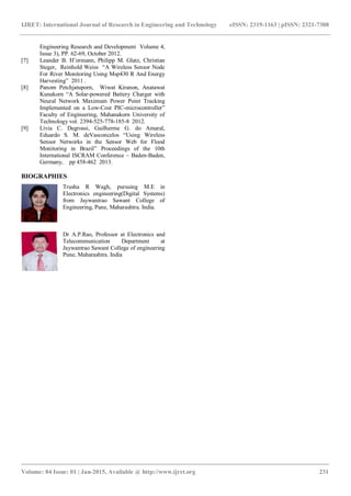 IJRET: International Journal of Research in Engineering and Technology eISSN: 2319-1163 | pISSN: 2321-7308
_______________________________________________________________________________________
Volume: 04 Issue: 01 | Jan-2015, Available @ http://www.ijret.org 231
Engineering Research and Development Volume 4,
Issue 3), PP. 62-69, October 2012.
[7] Leander B. H¨ormann, Philipp M. Glatz, Christian
Steger, Reinhold Weiss “A Wireless Sensor Node
For River Monitoring Using Msp430 R And Energy
Harvesting” 2011 .
[8] Panom Petchjatuporn, Wiwat Kiranon, Anatawat
Kunakorn “A Solar-powered Battery Charger with
Neural Network Maximum Power Point Tracking
Implemented on a Low-Cost PIC-microcontroller”
Faculty of Engineering, Mahanakorn University of
Technology vol. 2394-525-778-185-8 2012.
[9] Lívia C. Degrossi, Guilherme G. do Amaral,
Eduardo S. M. deVasconcelos “Using Wireless
Sensor Networks in the Sensor Web for Flood
Monitoring in Brazil” Proceedings of the 10th
International ISCRAM Conference – Baden-Baden,
Germany, pp 458-462 2013.
BIOGRAPHIES
Trusha R Wagh, pursuing M.E in
Electronics engineering(Digital Systems)
from Jaywantrao Sawant College of
Engineering, Pune, Maharashtra. India.
Dr A.P.Rao, Professor at Electronics and
Telecommunication Department at
Jaywantrao Sawant College of engineering
Pune, Maharashtra. India
 