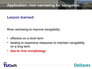 Application: river narrowing for navigation


Lesson learned:


River narrowing to improve navigability:

• effective on a short term
• leading to expensive measures to maintain navigability
  on a long term
• due to river morphology
 