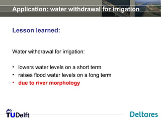 Application: water withdrawal for irrigation


Lesson learned:


Water withdrawal for irrigation:

• lowers water levels on a short term
• raises flood water levels on a long term
• due to river morphology
 