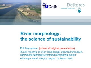 River morphology:
the science of sustainability
Erik Mosselman (extract of original presentation)
A joint meeting on river morphology, sediment transport,
catchment hydrology and flood forecasting issues
Himalaya Hotel, Lalitpur, Nepal, 15 March 2012
 